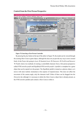 Thomas David Walker, MSc dissertation
- 73 -
Control from the First Person Perspective
Figure 70. Inserting a First Person Controller
By pressing the play button at the top of the editor in Figure 70, the model can be viewed through
the existing Main Camera game object, although this does not yet provide any way to move around
freely. In the Project tab, going to Assets  Standard Assets  Characters  FirstPersonCharacter
 Prefabs shows two methods of creating a controllable character from a first person perspective
called FPSController.prefab and RigidBodyFPSController.prefab. A prefab is a template for a game
object that can be copied in to the project. The RigidBody prefab is treated as a physics object, so it
moves with more realistic momentum at the expense of responsiveness. This does not affect the
movement of the camera angle, only the character itself. Either of these can be dragged into the
Hierarchy tab, although it is necessary to delete the Main Camera object that is already present, as
the FPSController prefabs each contain a Main Camera within it.
 