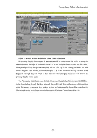 Thomas David Walker, MSc dissertation
- 74 -
Figure 71. Moving Around the Model in a First Person Perspective
By pressing the play button again, it becomes possible to move around the model by using the
mouse to change the angle of the camera, the W, A, S, and D keys to move forward, left, backward,
and right respectively, the Space Bar to jump, and the Shift key to run. During play mode, the area
around the game view darkens, as shown in Figure 71. It is still possible to modify variables in the
Inspector, although they will revert to their previous value once play mode has been stopped by
pressing the play button again.
The Plane game object has a Mesh Collider Component by default, which prevents the FPSCon-
troller from falling through the floor, although the model itself does not have any collision at this
point. The camera is restricted from looking straight up, but this can be changed by expanding the
Mouse Look setting in the Inspector and changing the Minimum X value from -45 to -90.
 