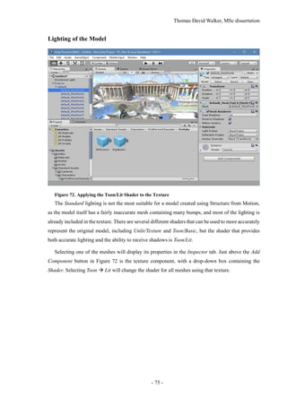 Thomas David Walker, MSc dissertation
- 75 -
Lighting of the Model
Figure 72. Applying the Toon/Lit Shader to the Texture
The Standard lighting is not the most suitable for a model created using Structure from Motion,
as the model itself has a fairly inaccurate mesh containing many bumps, and most of the lighting is
already included in the texture. There are several different shaders that can be used to more accurately
represent the original model, including Unlit/Texture and Toon/Basic, but the shader that provides
both accurate lighting and the ability to receive shadows is Toon/Lit.
Selecting one of the meshes will display its properties in the Inspector tab. Just above the Add
Component button in Figure 72 is the texture component, with a drop-down box containing the
Shader. Selecting Toon  Lit will change the shader for all meshes using that texture.
 