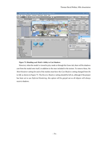 Thomas David Walker, MSc dissertation
- 76 -
Figure 73. Disabling each Mesh's Ability to Cast Shadows
However, when the model is viewed in play mode or through the Game tab, there will be shadows
cast from the model onto itself, in addition to the ones included in the texture. To remove these, the
Mesh Renderer setting for each of the meshes must have the Cast Shadows setting changed from On
to Off, as shown in Figure 73. The Receive Shadows setting should be left on, although if the project
has been set to use Deferred Rendering, this option will be greyed out as all objects will always
receive shadows.
 