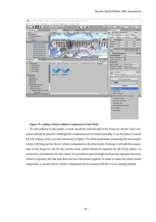 Thomas David Walker, MSc dissertation
- 78 -
Figure 75. Adding a Mesh Collider Component to Each Mesh
To add collision to the model, a mesh should be selected and in the Inspector tab the Add Com-
ponent should be pressed. Although the component can be found manually, it can be faster to search
for it by typing ‘mesh’in to the search bar in Figure 75 to find components containing the word mesh,
which will bring up the Mesh Collider component as the first result. Clicking it will add the compo-
nent in the Inspector tab for the current mesh, which should be repeated for all of the others. As
meshes are considered to be one-sided, it is possible to pass through one from the opposite direction,
which is typically the side that does not have the texture applied. In order to make the entire model
impassable, a second Mesh Collider component can be created with the Convex setting enabled.
 