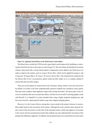 Thomas David Walker, MSc dissertation
- 79 -
Figure 76. Applying Visual Effects to the MainCamera Game Object
The MainCamera within the FPSController game object can be improved by disabling or remov-
ing the Head Bob (Script) in the Inspector tab in Figure 76. This will reduce the likelihood of motion
sickness when used with a virtual reality headset. Components can be added to the MainCamera in
order to improve the realism, such as Camera Motion Blur, which can be applied by going to Add
Component  Image Effects  Camera  Camera Motion Blur. This should not be confused with
the Motion Blur (Color Accumulation) option within the Blur folder, as it is a simpler method of
motion blur that uses after images.
There are several options to choose from in the Technique setting, which is set to Reconstruction
by default. Local Blur is the least computationally expensive method, but it produces a poor quality
blur that causes artefacts when applied to objects that overlap each other. The three types of Recon-
struction methods offer more accurate blur effects, with ReconstructionDX11 utilising graphics cards
with DirectX 11 or OpenGL3 to create smoother blurs using a higher temporal sampling rate, and
ReconstructionDisc enhancing this further using a disc-shaped sampling pattern.
However, it is the Camera Motion setting that is most suited to this project, because it creates a
blur simply based on the movement of the camera. Although the scene contains many dynamic ob-
jects, most of the movement is in the form of the animated texture, which may appear as movement
to the viewer, but the reconstruction motion blur methods can only understand the movement of the
polygon the billboard is applied to. In addition, the animated texture was created from an actual video
 