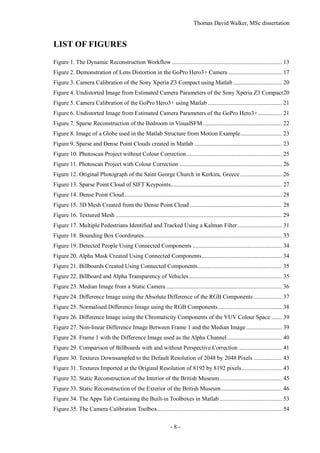 Thomas David Walker, MSc dissertation
- 8 -
LIST OF FIGURES
Figure 1. The Dynamic Reconstruction Workflow .......................................................................... 13
Figure 2. Demonstration of Lens Distortion in the GoPro Hero3+ Camera .................................... 17
Figure 3. Camera Calibration of the Sony Xperia Z3 Compact using Matlab................................. 20
Figure 4. Undistorted Image from Estimated Camera Parameters of the Sony Xperia Z3 Compact20
Figure 5. Camera Calibration of the GoPro Hero3+ using Matlab .................................................. 21
Figure 6. Undistorted Image from Estimated Camera Parameters of the GoPro Hero3+................ 21
Figure 7. Sparse Reconstruction of the Bedroom in VisualSFM ..................................................... 22
Figure 8. Image of a Globe used in the Matlab Structure from Motion Example............................ 23
Figure 9. Sparse and Dense Point Clouds created in Matlab ........................................................... 23
Figure 10. Photoscan Project without Colour Correction ................................................................ 25
Figure 11. Photoscan Project with Colour Correction ..................................................................... 26
Figure 12. Original Photograph of the Saint George Church in Kerkira, Greece ............................ 26
Figure 13. Sparse Point Cloud of SIFT Keypoints........................................................................... 27
Figure 14. Dense Point Cloud.......................................................................................................... 28
Figure 15. 3D Mesh Created from the Dense Point Cloud .............................................................. 28
Figure 16. Textured Mesh ................................................................................................................ 29
Figure 17. Multiple Pedestrians Identified and Tracked Using a Kalman Filter.............................. 31
Figure 18. Bounding Box Coordinates............................................................................................. 33
Figure 19. Detected People Using Connected Components ............................................................ 34
Figure 20. Alpha Mask Created Using Connected Components...................................................... 34
Figure 21. Billboards Created Using Connected Components......................................................... 35
Figure 22. Billboard and Alpha Transparency of Vehicles............................................................... 35
Figure 23. Median Image from a Static Camera .............................................................................. 36
Figure 24. Difference Image using the Absolute Difference of the RGB Components ................... 37
Figure 25. Normalised Difference Image using the RGB Components........................................... 38
Figure 26. Difference Image using the Chromaticity Components of the YUV Colour Space ....... 39
Figure 27. Non-linear Difference Image Between Frame 1 and the Median Image ........................ 39
Figure 28. Frame 1 with the Difference Image used as the Alpha Channel..................................... 40
Figure 29. Comparison of Billboards with and without Perspective Correction ............................. 41
Figure 30. Textures Downsampled to the Default Resolution of 2048 by 2048 Pixels ................... 43
Figure 31. Textures Imported at the Original Resolution of 8192 by 8192 pixels........................... 43
Figure 32. Static Reconstruction of the Interior of the British Museum.......................................... 45
Figure 33. Static Reconstruction of the Exterior of the British Museum......................................... 46
Figure 34. The Apps Tab Containing the Built-in Toolboxes in Matlab .......................................... 53
Figure 35. The Camera Calibration Toolbox.................................................................................... 54
 
