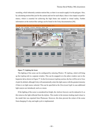 Thomas David Walker, MSc dissertation
- 80 -
recording, which inherently contains motion blur, so there is no need to apply it to the polygon. Also,
by calculating motion blur just for the camera and not for each object, there is less impact on perfor-
mance, which is essential for achieving the high frame rate needed to virtual reality. Further
information on the motion blur settings can be found in the Unity documentation [44].
Figure 77. Lighting the Scene
The lighting of the scene can be configured by selecting Window  Lighting, which will bring
up the Lighting tab in a separate window. This can be snapped in to the editor window next to the
Inspector tab as shown in Figure 77. In the Environment Lighting section, the Sun will be set to None
(Light) by default, although Unity will automatically select the light source with the greatest intensity
if there is no light source selected. This can be specified as the Directional Light in case additional
light sources are introduced, such as a moon.
If the lighting of the scene is considered too bright, the Ambient Intensity can be reduced to 0, as
this removes the light reflected from the skybox. This results in the textures looking much closer to
the model that was exported from Photoscan. However, this does prevent the colour of the scene
from changing if a day and night cycle is implemented.
 