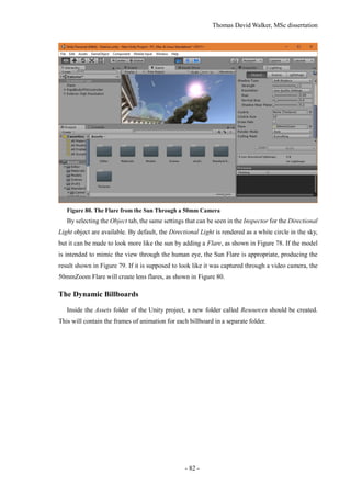 Thomas David Walker, MSc dissertation
- 82 -
Figure 80. The Flare from the Sun Through a 50mm Camera
By selecting the Object tab, the same settings that can be seen in the Inspector for the Directional
Light object are available. By default, the Directional Light is rendered as a white circle in the sky,
but it can be made to look more like the sun by adding a Flare, as shown in Figure 78. If the model
is intended to mimic the view through the human eye, the Sun Flare is appropriate, producing the
result shown in Figure 79. If it is supposed to look like it was captured through a video camera, the
50mmZoom Flare will create lens flares, as shown in Figure 80.
The Dynamic Billboards
Inside the Assets folder of the Unity project, a new folder called Resources should be created.
This will contain the frames of animation for each billboard in a separate folder.
 