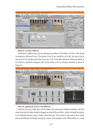 Thomas David Walker, MSc dissertation
- 83 -
Figure 81. Creating a Billboard
A billboard is added to the scene by selecting GameObject  3D Object  Plane. This should
be renamed to Billboard Player. The rotation in the X axis should be set to 90°, the scale in the X
axis set to 0.125, and the scale in the Z axis set to 0.25. In the Mesh Renderer setting, the ability to
Cast Shadows should be changed to Off, and the ability to Receive Shadows disabled, as shown in
Figure 81.
Figure 82. Applying the Texture to the Billboard
Inside the Resources folder there will be folders each containing a billboard animation. The first
frame from the first folder should be dragged on to the Billboard Player, which will apply the texture
to the billboard and also create a folder called Materials. This texture is only used to show which
person the billboard will display during the runtime of the program, as the BillboardPlayer.cs script
 