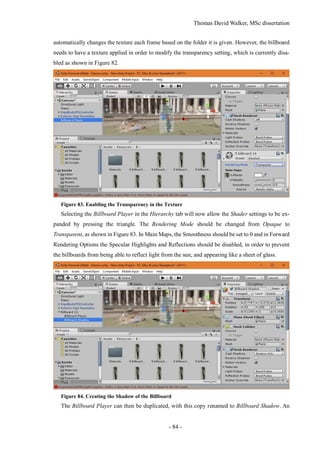 Thomas David Walker, MSc dissertation
- 84 -
automatically changes the texture each frame based on the folder it is given. However, the billboard
needs to have a texture applied in order to modify the transparency setting, which is currently disa-
bled as shown in Figure 82.
Figure 83. Enabling the Transparency in the Texture
Selecting the Billboard Player in the Hierarchy tab will now allow the Shader settings to be ex-
panded by pressing the triangle. The Rendering Mode should be changed from Opaque to
Transparent, as shown in Figure 83. In Main Maps, the Smoothness should be set to 0 and in Forward
Rendering Options the Specular Highlights and Reflections should be disabled, in order to prevent
the billboards from being able to reflect light from the sun, and appearing like a sheet of glass.
Figure 84. Creating the Shadow of the Billboard
The Billboard Player can then be duplicated, with this copy renamed to Billboard Shadow. An
 