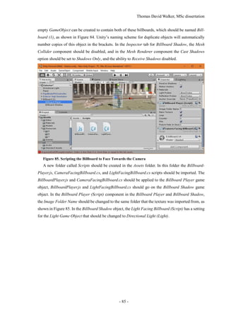 Thomas David Walker, MSc dissertation
- 85 -
empty GameObject can be created to contain both of these billboards, which should be named Bill-
board (1), as shown in Figure 84. Unity’s naming scheme for duplicate objects will automatically
number copies of this object in the brackets. In the Inspector tab for Billboard Shadow, the Mesh
Collider component should be disabled, and in the Mesh Renderer component the Cast Shadows
option should be set to Shadows Only, and the ability to Receive Shadows disabled.
Figure 85. Scripting the Billboard to Face Towards the Camera
A new folder called Scripts should be created in the Assets folder. In this folder the Billboard-
Player.js, CameraFacingBillboard.cs, and LightFacingBillboard.cs scripts should be imported. The
BillboardPlayer.js and CameraFacingBillboard.cs should be applied to the Billboard Player game
object, BillboardPlayer.js and LightFacingBillboard.cs should go on the Billboard Shadow game
object. In the Billboard Player (Script) component in the Billboard Player and Billboard Shadow,
the Image Folder Name should be changed to the same folder that the texture was imported from, as
shown in Figure 85. In the Billboard Shadow object, the Light Facing Billboard (Script) has a setting
for the Light Game Object that should be changed to Directional Light (Light).
 