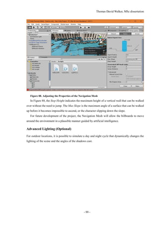 Thomas David Walker, MSc dissertation
- 88 -
Figure 88. Adjusting the Properties of the Navigation Mesh
In Figure 88, the Step Height indicates the maximum height of a vertical wall that can be walked
over without the need to jump. The Max Slope is the maximum angle of a surface that can be walked
up before it becomes impossible to ascend, or the character slipping down the slope.
For future development of the project, the Navigation Mesh will allow the billboards to move
around the environment in a plausible manner guided by artificial intelligence.
Advanced Lighting (Optional)
For outdoor locations, it is possible to simulate a day and night cycle that dynamically changes the
lighting of the scene and the angles of the shadows cast.
 
