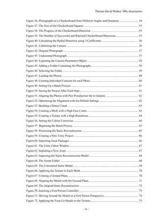 Thomas David Walker, MSc dissertation
- 9 -
Figure 36. Photographs of a Checkerboard from Different Angles and Distances .......................... 54
Figure 37. The Size of the Checkerboard Squares ........................................................................... 55
Figure 38. The Progress of the Checkerboard Detection ................................................................. 55
Figure 39. The Number of Successful and Rejected Checkerboard Detections............................... 55
Figure 40. Calculating the Radial Distortion using 3 Coefficients .................................................. 56
Figure 41. Calibrating the Camera................................................................................................... 56
Figure 42. Original Photograph........................................................................................................ 57
Figure 43. Undistorted Photograph.................................................................................................. 57
Figure 44. Exporting the Camera Parameters Object....................................................................... 58
Figure 45. Adding a Folder Containing the Photographs................................................................. 59
Figure 46. Selecting the Folder ........................................................................................................ 59
Figure 47. Loading the Photos ......................................................................................................... 60
Figure 48. Creating Individual Cameras for each Photo.................................................................. 60
Figure 49. Setting Up a Batch Process............................................................................................. 61
Figure 50. Saving the Project After Each Step................................................................................. 61
Figure 51. Aligning the Photos with Pair Preselection Set to Generic............................................. 62
Figure 52. Optimising the Alignment with the Default Settings...................................................... 62
Figure 53. Building a Dense Cloud.................................................................................................. 63
Figure 54. Creating a Mesh with a High Face Count....................................................................... 63
Figure 55. Creating a Texture with a High Resolution..................................................................... 64
Figure 56. Setting the Colour Correction......................................................................................... 64
Figure 57. Beginning the Batch Process .......................................................................................... 65
Figure 58. Processing the Static Reconstruction.............................................................................. 65
Figure 59. Creating a New Unity Project......................................................................................... 66
Figure 60. Importing Asset Packages............................................................................................... 66
Figure 61. The Unity Editor Window............................................................................................... 67
Figure 62. Importing a New Asset ................................................................................................... 67
Figure 63. Importing the Static Reconstruction Model.................................................................... 68
Figure 64. The Assets Folder ........................................................................................................... 68
Figure 65. The Untextured Static Model.......................................................................................... 69
Figure 66. Applying the Texture to Each Mesh................................................................................ 70
Figure 67. Creating a Ground Plane................................................................................................. 70
Figure 68. Aligning the Model with the Ground Plane.................................................................... 71
Figure 69. The Aligned Static Reconstruction ................................................................................. 72
Figure 70. Inserting a First Person Controller.................................................................................. 73
Figure 71. Moving Around the Model in a First Person Perspective............................................... 74
Figure 72. Applying the Toon/Lit Shader to the Texture.................................................................. 75
 