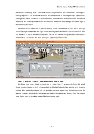Thomas David Walker, MSc dissertation
- 90 -
performance, especially with a Forward Renderer, as light sources that cast shadows are computa-
tionally expensive. The Deferred Renderer is much more suited to handling multiple light sources,
although as it forces all objects to receive shadows, this can cause billboards to cast shadows on
themselves due to the separate billboard used to create the shadow often being at a different angle to
the one facing the viewer.
The moon should not be able to generate a Flare, so this should be set to None, and in the Light
Rotation (Script) component, the Angle should be changed to 180 and the Direction unticked. This
sets the Moon to start at the opposite end of the horizon, and rotate to always be on the opposite side
from the Sun. This ensures that there is always a light source on the scene.
Figure 91. Inserting a Plane to Cast a Shadow on the Scene at Night
The Plane game object should be duplicated to create Plane (1), as shown in Figure 91, which
should have its Rotation in the X axis set to 180, the Mesh Collider disabled, and the Mesh Renderer
enabled. This upside-down plane will cast a shadow on to the scene when the sun goes below the
horizon. However, due to Unity only rendering shadows up to a certain distance from the camera,
some distant parts of the model may still be lit during the night.
 