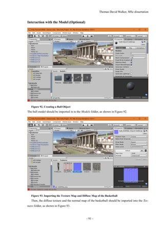 Thomas David Walker, MSc dissertation
- 91 -
Interaction with the Model (Optional)
Figure 92. Creating a Ball Object
The ball model should be imported in to the Models folder, as shown in Figure 92.
Figure 93. Importing the Texture Map and Diffuse Map of the Basketball
Then, the diffuse texture and the normal map of the basketball should be imported into the Tex-
tures folder, as shown in Figure 93.
 