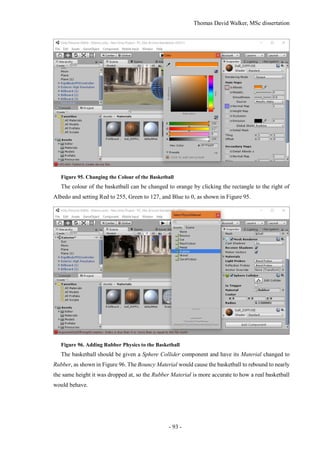 Thomas David Walker, MSc dissertation
- 93 -
Figure 95. Changing the Colour of the Basketball
The colour of the basketball can be changed to orange by clicking the rectangle to the right of
Albedo and setting Red to 255, Green to 127, and Blue to 0, as shown in Figure 95.
Figure 96. Adding Rubber Physics to the Basketball
The basketball should be given a Sphere Collider component and have its Material changed to
Rubber, as shown in Figure 96. The Bouncy Material would cause the basketball to rebound to nearly
the same height it was dropped at, so the Rubber Material is more accurate to how a real basketball
would behave.
 