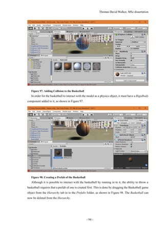 Thomas David Walker, MSc dissertation
- 94 -
Figure 97. Adding Collision to the Basketball
In order for the basketball to interact with the model as a physics object, it must have a Rigidbody
component added to it, as shown in Figure 97.
Figure 98. Creating a Prefab of the Basketball
Although it is possible to interact with the basketball by running in to it, the ability to throw a
basketball requires that a prefab of one is created first. This is done by dragging the Basketball game
object from the Hierarchy tab in to the Prefabs folder, as shown in Figure 98. The Basketball can
now be deleted from the Hierarchy.
 