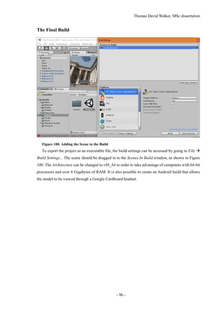 Thomas David Walker, MSc dissertation
- 96 -
The Final Build
Figure 100. Adding the Scene to the Build
To export the project as an executable file, the build settings can be accessed by going to File 
Build Settings... The scene should be dragged in to the Scenes In Build window, as shown in Figure
100. The Architecture can be changed to x86_64 in order to take advantage of computers with 64-bit
processors and over 4 Gigabytes of RAM. It is also possible to create an Android build that allows
the model to be viewed through a Google Cardboard headset.
 