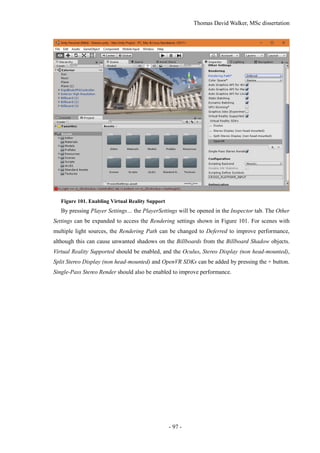 Thomas David Walker, MSc dissertation
- 97 -
Figure 101. Enabling Virtual Reality Support
By pressing Player Settings… the PlayerSettings will be opened in the Inspector tab. The Other
Settings can be expanded to access the Rendering settings shown in Figure 101. For scenes with
multiple light sources, the Rendering Path can be changed to Deferred to improve performance,
although this can cause unwanted shadows on the Billboards from the Billboard Shadow objects.
Virtual Reality Supported should be enabled, and the Oculus, Stereo Display (non head-mounted),
Split Stereo Display (non head-mounted) and OpenVR SDKs can be added by pressing the + button.
Single-Pass Stereo Render should also be enabled to improve performance.
 
