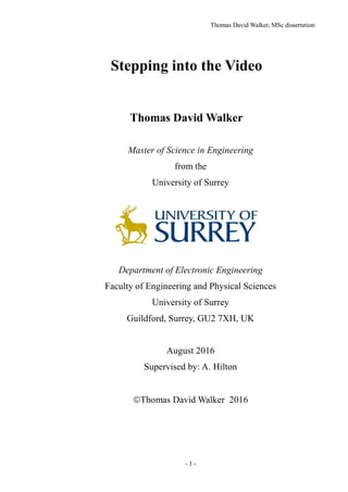 Thomas David Walker, MSc dissertation
- 1 -
Stepping into the Video
Thomas David Walker
Master of Science in Engineering
from the
University of Surrey
Department of Electronic Engineering
Faculty of Engineering and Physical Sciences
University of Surrey
Guildford, Surrey, GU2 7XH, UK
August 2016
Supervised by: A. Hilton
Thomas David Walker 2016
 