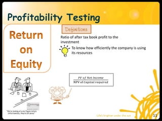 Profitability Testing
Ratio of after tax book profit to the
investment
To know how efficiently the company is using
its resources
𝑃𝑉 𝑜𝑓 𝑁𝑒𝑡 𝐼𝑛𝑐𝑜𝑚𝑒
NPV of 𝐶𝑎𝑝𝑖𝑡𝑎𝑙 𝑟𝑒𝑞𝑢𝑖𝑟𝑒𝑑
11
 