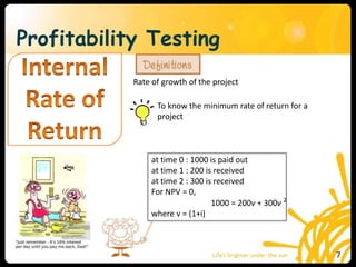 Profitability Testing
Rate of growth of the project
To know the minimum rate of return for a
project
at time 0 : 1000 is paid out
at time 1 : 200 is received
at time 2 : 300 is received
For NPV = 0,
1000 = 200v + 300v 2
where v = (1+i)
7
 