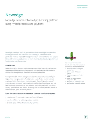 pivotal.io
PIVOTAL CASE STUDY
Newedge delivers enhanced post-trading platform
using Pivotal products and solutions
Newedge
Newedge is a major force in global multi-asset brokerage, with a world-
leading position in the execution and clearing of listed derivative
products. Formed in 2008 from a joint venture between Fimat and Calyon
Financial, it now does business on more than 85 global exchanges from 20
locations across 16 countries.
BACKGROUND
As part of a program of system modernization across its global post-trading architecture,
Newedge selected Pivotal products and solutions to create an agile architecture able to
respond to increasing demands in a dynamically evolving marketplace.
Newedge initiated its NVision strategy to ensure the future capability and scalability of
its global post-trading operations. Pivotal provided a cost-effective solution to create
an agile and flexible IT architecture that is also capable of absorbing sudden peaks of
trading activity in increasingly volatile markets. Group CIO, Alain Courbebaisse, says, “We
have successfully implemented the most advanced post-trading platform of the clearing
industry. Pivotal enables us to abstract technology from the business layer and provides us
with a consistent, global, multi-asset platform.”
SAME-DAY OPERATIONS MANAGED FROM A SINGLE, GLOBAL DASHBOARD
•	 Instant view of the business as it happens, wherever it happens
•	 Laser-like drill down for faster diagnosis and resolution
•	 ‘Cradle to grave’ visibility of trades including synthetics
KEY HIGHLIGHTS FOR BUSINESS
A single, global platform to handle trade
processing for derivatives and equities:
•	 Improved client on-boarding and
client service
•	 Global visibility of all trades in
realtime
•	 Proactive management of trade
breaks
•	 Repair and replay capability
independent of IT
•	 A single source for Reference Data
•	 Agile response to business demands
 