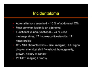 Incidentaloma
•  Adrenal tumors seen in 4 – 10 % of abdominal CTs
•  Most common lesion is an adenoma
•  Functional vs non-functional – 24 hr urine
metanepnrines, 17 hydroxycorticosteroids, 17
ketosteroids
•  CT / MRI characteristics – size, margins, HU / signal
drop on chemical shift / washout, homogeneity,
growth, history of cancer
•  PET/CT imaging / Biopsy
 