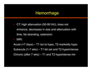 Hemorrhage
•  CT: high attenuation (50-90 HU), does not
enhance, decreases in size and attenuation with
time, fat stranding, extension
•  MRI:
Acute (<7 days) – T1 iso to hypo, T2 markedly hypo
Subacute (1-7 wks) – T1 fat sat and T2 hyperintense
Chronic (after 7 wks) – T1 and T2 hypointense rim
 