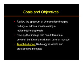 Goals and Objectives
•  Review the spectrum of characteristic imaging
findings of adrenal masses using a
multimodality approach
•  Discuss the findings that can differentiate
between benign and malignant adrenal masses
•  Target Audience: Radiology residents and
practicing Radiologists
 