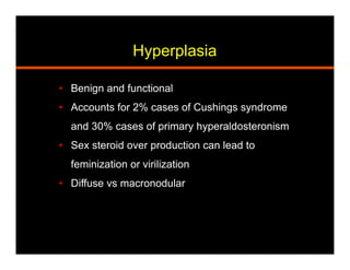 Hyperplasia
•  Benign and functional
•  Accounts for 2% cases of Cushings syndrome
and 30% cases of primary hyperaldosteronism
•  Sex steroid over production can lead to
feminization or virilization
•  Diffuse vs macronodular
 