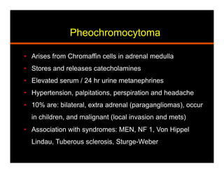 Pheochromocytoma
•  Arises from Chromaffin cells in adrenal medulla
•  Stores and releases catecholamines
•  Elevated serum / 24 hr urine metanephrines
•  Hypertension, palpitations, perspiration and headache
•  10% are: bilateral, extra adrenal (paragangliomas), occur
in children, and malignant (local invasion and mets)
•  Association with syndromes: MEN, NF 1, Von Hippel
Lindau, Tuberous sclerosis, Sturge-Weber
 
