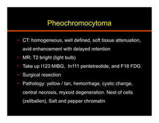 Pheochromocytoma
•  CT: homogeneous, well defined, soft tissue attenuation,
avid enhancement with delayed retention
•  MR: T2 bright (light bulb)
•  Take up I123 MIBG, In111 pentetreotide, and F18 FDG
•  Surgical resection
•  Pathology: yellow / tan, hemorrhage, cystic change,
central necrosis, myxoid degeneration. Nest of cells
(zellballen), Salt and pepper chromatin
 