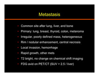 Metastasis
•  Common site after lung, liver, and bone
•  Primary: lung, breast, thyroid, colon, melanoma
•  Irregular, poorly defined mass, heterogeneous
•  Rim / nodular enhancement, central necrosis
•  Local invasion, hemorrhage
•  Rapid growth, other mets
•  T2 bright, no change on chemical shift imaging
•  FDG avid on PET/CT (SUV > 2.5 / liver)
 