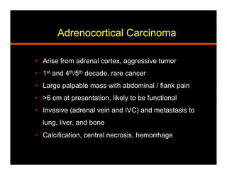 Adrenocortical Carcinoma
•  Arise from adrenal cortex, aggressive tumor
•  1st and 4th/5th decade, rare cancer
•  Large palpable mass with abdominal / flank pain
•  >6 cm at presentation, likely to be functional
•  Invasive (adrenal vein and IVC) and metastasis to
lung, liver, and bone
•  Calcification, central necrosis, hemorrhage
 