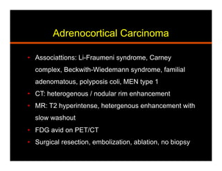 Adrenocortical Carcinoma
•  Associattions: Li-Fraumeni syndrome, Carney
complex, Beckwith-Wiedemann syndrome, familial
adenomatous, polyposis coli, MEN type 1
•  CT: heterogenous / nodular rim enhancement
•  MR: T2 hyperintense, hetergenous enhancement with
slow washout
•  FDG avid on PET/CT
•  Surgical resection, embolization, ablation, no biopsy
 