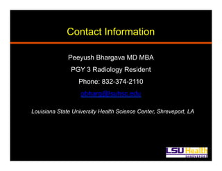 Contact Information
Peeyush Bhargava MD MBA
PGY 3 Radiology Resident
Phone: 832-374-2110
pbharg@lsuhsc.edu
Louisiana State University Health Science Center, Shreveport, LA
 