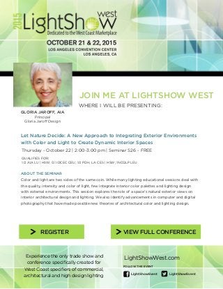 Experience the only trade show and
conference specifically created for
West Coast specifiers of commercial,
architectural and high design lighting
FOLLOW THE EVENT
LightShowEvent LightShowEvent
LightShowWest.com
REGISTER VIEW FULL CONFERENCE
JOIN ME AT LIGHTSHOW WEST
WHERE I WILL BE PRESENTING:
GLORIA JAROFF, AIA
Principal
Gloria Jaroff Design
Let Nature Decide: A New Approach to Integrating Exterior Environments
with Color and Light to Create Dynamic Interior Spaces
Thursday - October 22 | 2:00-3:00 pm | Seminar S26 - FREE
ABOUT THE SEMINAR
Color and light are two sides of the same coin. While many lighting educational sessions deal with
the quality, intensity and color of light, few integrate interior color palettes and lighting design
with external environments. This session explores the role of a space’s natural exterior views on
interior architectural design and lighting. We also identify advancements in computer and digital
photography that have made possible new theories of architectural color and lighting design.
QUALIFIES FOR:
1.0 AIA LU | HSW; 0.1 IDCEC CEU; 1.0 PDH, LA CES | HSW; 1NCQLP LEU
 