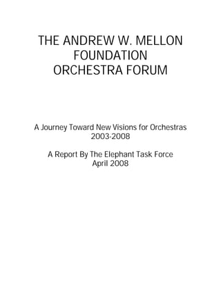 THE ANDREW W. MELLON
FOUNDATION
ORCHESTRA FORUM
A Journey Toward New Visions for Orchestras
2003-2008
A Report By The Elephant Task Force
April 2008
 