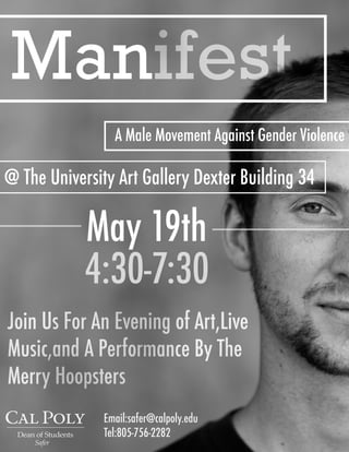 Manifest
A Male Movement Against Gender Violence
May 19th
4:30-7:30
@ The University Art Gallery Dexter Building 34
Join Us For An Evening of Art,Live
Music,and A Performance By The
Merry Hoopsters
Safer
Email:safer@calpoly.edu
Tel:805-756-2282
 