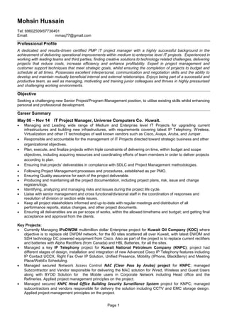 Page 1
Mohsin Hussain
Tel: 69602509/67736491
Email: mmaq77@gmail.com
Professional Profile
A dedicated and results-driven certified PMP IT project manager with a highly successful background in the
achievement of delivering operational improvements within medium to enterprise level IT projects. Experienced in
working with leading teams and third parties, finding creative solutions to technology related challenges, delivering
projects that reduce costs, increase efficiency and enhance profitability. Expert in project management and
customer support techniques that meet strategic goals, whilst ensuring the completion of projects to budget and
schedule at all times. Possesses excellent interpersonal, communication and negotiation skills and the ability to
develop and maintain mutually beneficial internal and external relationships. Enjoys being part of a successful and
productive team, as well as managing, motivating and training junior colleagues and thrives in highly pressurised
and challenging working environments.
Objective
Seeking a challenging new Senior Project/Program Management position, to utilise existing skills whilst enhancing
personal and professional development.
Career Summary
May 06 – Nov 14 IT Project Manager, Universe Computers Co. Kuwait.
 Managing and Leading wide range of Medium and Enterprise level IT Projects for upgrading current
infrastructures and building new infrastructures, with requirements covering latest IP Telephony, Wireless,
Virtualization and other IT technologies of well known vendors such as Cisco, Avaya, Aruba, and Juniper.
 Responsible and accountable for the management of IT Projects directed toward strategic business and other
organizational objectives.
 Plan, execute, and finalize projects within triple constraints of delivering on time, within budget and scope
objectives, including acquiring resources and coordinating efforts of team members in order to deliver projects
according to plan.
 Ensuring that projects’ deliverables in compliance with SDLC and Project Management methodologies.
 Following Project Management processes and procedures, established as per PMO.
 Ensuring Quality assurance for each of the project deliverable.
 Producing and maintaining all the project documentation, including project plans, risk, issue and change
registers/logs.
 Identifying, analyzing and managing risks and issues during the project life cycle.
 Liaise with senior management and cross functional/divisional staff in the coordination of responses and
resolution of division or section wide issues.
 Keep all project stakeholders informed and up-to-date with regular meetings and distribution of all
performance reports, status changes, and other project documents.
 Ensuring all deliverables are as per scope of works, within the allowed timeframe and budget; and getting final
acceptance and approval from the clients.
Key Projects:
 Currently Managing IPoDWDM multimillion dollar Enterprise project for Kuwait Oil Company (KOC) where
objective is to replace old DWDM network, for the 80 sites scattered all over Kuwait, with latest DWDM and
SDH technology DC powered equipment from Cisco. Also as part of the project is to replace current rectifiers
and batteries with Alpha Rectifiers (from Canada) and HBL Batteries, for all the sites.
 Managed a key IP Telephony project for Kuwait National Petroleum Company (KNPC); project had
different stages of design, installation and integration of new Advanced Cisco IP Telephony features including
IP Contact UCCX, Right Fax Over IP Solution, Unified Presence, Mobility (IPhone, BlackBerry) and Meeting
Place/WebEx Scheduling.
 Managed secured Network Access Control NAC (Clear Pass by Aruba) project for KNPC; managed
Subcontractor and Vendor responsible for delivering the NAC solution for Wired, Wireless and Guest Users
along with BYOD Solution for the Mobile users in Corporate Network including Head office and the
Refineries. Applied project management principles on the project.
 Managed secured KNPC Head Office Building Security Surveillance System project for KNPC; managed
subcontractors and vendors responsible for delivery the solution including CCTV and EMC storage design.
Applied project management principles on the project.
 