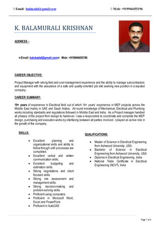Page 1 of 4
◊ Email: balukadal@gmail.com ◊ Mob: +919946455196
ADDRESS -
CAREER OBJECTIVE:
ProjectManager with strong field and cost management experience and the ability to manage subcontractors
and equipment with the assurance of a safe and quality-oriented job site seeking new position in a reputed
company.
CAREER SUMMARY:
19+ years of experience in Electrical field out of which 14+ years’ experience in MEP projects across the
Middle East mainly in UAE and Saudi Arabia. All round knowledge of Mechanical, Electrical and Plumbing
works including standards and regulations followed in Middle East and India. As a Project manager handled
all phases of the project from design to handover. I was a responsible to coordinate and complete the MEP
design, purchasing and execution works by interfacing between all parties involved. I played an active role in
the growth of the company.
K. BALAMURALI KRISHNAN
◊Email: balukadal@gmail.com◊ Mob: +919946455196
SKILLS:
 Excellent planning and
organizational skills and ability to
follow through until processes are
completed.
 Excellent verbal and written
communication skills.
 Excellent budgeting and
estimation skills.
 Strong negotiations and client
focused skills.
 Strong risk assessment and
management skills.
 Strong decision-making and
problem-solving skills.
 Proficient using computers.
 Proficient in Microsoft Word,
Excel and PowerPoint.
 Proficient in AutoCAD
QUALIFICATIONS:
 Master of Science in Electrical Engineering
from Ashwood University, USA.
 Bachelor of Science in Electrical
Engineering from Ashwood University, USA
 Diploma in Electrical Engineering, India
 National Trade Certificate in Electrical
Engineering (NCVT), India
 