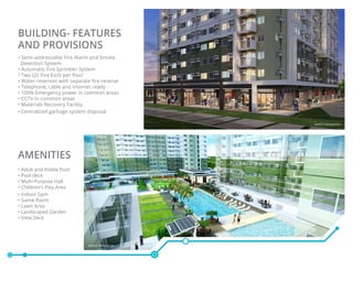 Building- Features
and Provisions
• Semi-addressable Fire Alarm and Smoke
Detection System
• Automatic Fire Sprinkler System
• Two (2) Fire Exits per floor
• Water reservoir with separate fire reserve
• Telephone, cable and internet ready
• 100% Emergency power in common areas
• CCTV in common areas
• Materials Recovery Facility
• Centralized garbage system disposal
AMENITIES
• Adult and Kiddie Pool
• Pool deck
• Multi-Purpose Hall
• Children’s Play Area
• Indoor Gym
• Game Room
• Lawn Area
• Landscaped Garden
• View Deck
Artist’s Perspective
Artist’s Perspective
 
