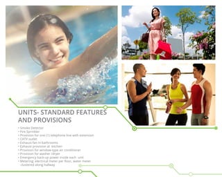 Units- Standard Features
and Provisions
• Smoke Detector
• Fire Sprinkler
• Provision for one (1) telephone line with extension
• CATV outlet
• Exhaust fan in bathrooms
• Exhaust provision at kitchen
• Provision for window-type air conditioner
• Provision for washer /dryer
• Emergency back-up power inside each unit
• Metering: electrical meter per floor, water meter
clustered along hallway
 