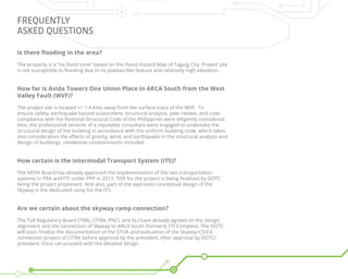 Frequently
Asked Questions
Is there flooding in the area?
The property is a “no flood zone” based on the Flood Hazard Map of Taguig City. Project site
is not susceptible to flooding due to its plateau-like feature and relatively high elevation.
How far is Avida Towers One Union Place in ARCA South from the West
Valley Fault (WVF)?
The project site is located +/- 1.4 Kms away from the surface trace of the WVF. To
ensure safety, earthquake hazard assessment, structural analysis, peer review, and code
compliance with the National Structural Code of the Philippines were diligently considered.
Also, the professional services of a reputable consultant were engaged to undertake the
structural design of the building in accordance with the uniform building code, which takes
into consideration the effects of gravity, wind, and earthquake in the structural analysis and
design of buildings, residential condominiums included
How certain is the Intermodal Transport System (ITS)?
The NEDA Board has already approved the implementation of the two transportation
systems in PRA and FTI under PPP in 2013. TOR for the project is being finalized by DOTC
being the project proponent. And also, part of the approved conceptual design of the
Skyway is the dedicated ramp for the ITS.
Are we certain about the skyway ramp connection?
The Toll Regulatory Board (TRB), CITRA, PNCL and ALI have already agreed on the design,
alignment and the connection of Skyway to ARCA South (formerly FTI Complex). The DOTC
will soon finalize the documentation of the STOA and evaluation of the Skyway-C5/C6
connection project of CITRA before approval by the president. After approval by DOTC/
president, Citra can proceed with the detailed design.
 