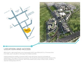 LOCATION and ACCESS
ARCA South is right along South Luzon Expressway (SLEX), near EDSA and C5, a 10-minute drive
from NAIA, and is only 5km to 7km away from Makati and BGC.
Understanding that mobility is essential, ARCA South will further improve accessibility by
capitalizing on two major infrastructure projects: The Southeast Intermodal Transport System (ITS);
and the Skyway and C5/C6 connector, which will include access ramps to ARCA South, as well as
separate ramps going to the ITS.
Artist’s Perspective
 