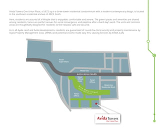 Avida Towers One Union Place, a 9,872 sq.m a three-tower residential condominium with a modern-contemporary design, is located
in the southeast residential enclave of ARCA South.
Here, residents are assured of a lifestyle that is enjoyable, comfortable and serene. The green spaces and amenities are shared
among residents, hence are perfect venues for social convergence, and playtime after a hard day’s work. The units and common
areas are thoughtfully designed for residents to feel relaxed, safe and secured.
As in all Ayala Land and Avida developments, residents are guaranteed of round-the-clock security and property maintenance by
Ayala Property Management Corp. (APMC) and potential income made easy thru Leasing Services by AVIDA (LSA)
One Union Place
Mixed-Use
Residential Block
Retail
Offices
Retail
Offices
Retail
Offices
Hotel
Mixed-Use
ARCA BOULEVARD
Union Drive
Retail
Super Block
A
r c a
M a i n S t r e e t
( G
r e e n
O p e n S p a c e )
 
