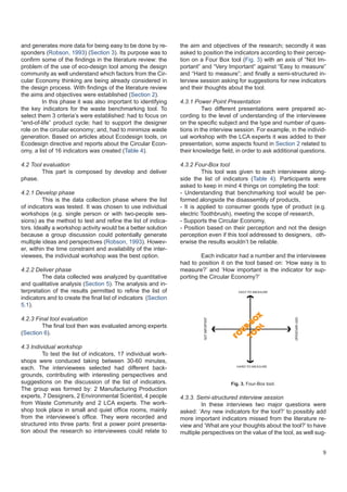9
and generates more data for being easy to be done by re-
sponders (Robson, 1993) (Section 3). Its purpose was to
confirm some of the findings in the literature review: the
problem of the use of eco-design tool among the design
community as well understand which factors from the Cir-
cular Economy thinking are being already considered in
the design process. With findings of the literature review
the aims and objectives were established (Section 2).
	 In this phase it was also important to identifying
the key indicators for the waste benchmarking tool. To
select them 3 criteria’s were established: had to focus on
“end-of-life” product cycle; had to support the designer
role on the circular economy; and, had to minimize waste
generation. Based on articles about Ecodesign tools, on
Ecodesign directive and reports about the Circular Econ-
omy, a list of 16 indicators was created (Table 4).
4.2 Tool evaluation
	 This part is composed by develop and deliver
phase.
4.2.1 Develop phase
	 This is the data collection phase where the list
of indicators was tested. It was chosen to use individual
workshops (e.g. single person or with two-people ses-
sions) as the method to test and refine the list of indica-
tors. Ideally a workshop activity would be a better solution
because a group discussion could potentially generate
multiple ideas and perspectives (Robson, 1993). Howev-
er, within the time constraint and availability of the inter-
viewees, the individual workshop was the best option.
4.2.2 Deliver phase
	 The data collected was analyzed by quantitative
and qualitative analysis (Section 5). The analysis and in-
terpretation of the results permitted to refine the list of
indicators and to create the final list of indicators (Section
5.1).
4.2.3 Final tool evaluation
	 The final tool then was evaluated among experts
(Section 6).
4.3 Individual workshop
	 To test the list of indicators, 17 individual work-
shops were conduced taking between 30-60 minutes,
each. The interviewees selected had different back-
grounds, contributing with interesting perspectives and
suggestions on the discussion of the list of indicators.
The group was formed by: 2 Manufacturing Production
experts, 7 Designers, 2 Environmental Scientist, 4 people
from Waste Community and 2 LCA experts. The work-
shop took place in small and quiet office rooms, mainly
from the interviewee’s office. They were recorded and
structured into three parts: first a power point presenta-
tion about the research so interviewees could relate to
the aim and objectives of the research; secondly it was
asked to position the indicators according to their percep-
tion on a Four Box tool (Fig. 3) with an axis of “Not Im-
portant” and “Very Important” against “Easy to measure”
and “Hard to measure”; and finally a semi-structured in-
terview session asking for suggestions for new indicators
and their thoughts about the tool.
4.3.1 Power Point Presentation
	 Two different presentations were prepared ac-
cording to the level of understanding of the interviewee
on the specific subject and the type and number of ques-
tions in the interview session. For example, in the individ-
ual workshop with the LCA experts it was added to their
presentation, some aspects found in Section 2 related to
their knowledge field, in order to ask additional questions.
4.3.2 Four-Box tool
	 This tool was given to each interviewee along-
side the list of indicators (Table 4). Participants were
asked to keep in mind 4 things on completing the tool:
- Understanding that benchmarking tool would be per-
formed alongside the disassembly of products,
- It is applied to consumer goods type of product (e.g.
electric Toothbrush), meeting the scope of research,
- Supports the Circular Economy,
- Position based on their perception and not the design
perception even if this tool addressed to 	designers, oth-
erwise the results wouldn’t be reliable.
	 Each indicator had a number and the interviewee
had to position it on the tool based on: ‘How easy is to
measure?’ and ‘How important is the indicator for sup-
porting the Circular Economy?’
EASY TO MEASURE
HARD TO MEASURE
NOTIMPORTANT
VERYIMPORTANT
FO
UR-BO
X
TO
O
L
Fig. 3. Four-Box tool.
4.3.3. Semi-structured interview session
	 In these interviews two major questions were
asked: ‘Any new indicators for the tool?’ to possibly add
more important indicators missed from the literature re-
view and ‘What are your thoughts about the tool?’ to have
multiple perspectives on the value of the tool, as well sug-
 