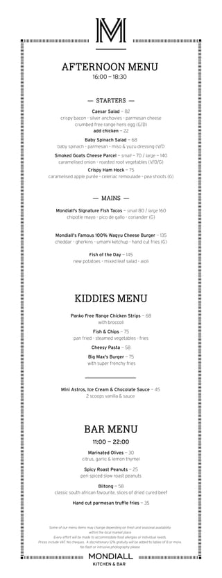 KIDDIES MENU
Panko Free Range Chicken Strips — 68
with broccoli
Fish & Chips — 75
pan fried - steamed vegetables - fries
Cheesy Pasta — 58
Big Max's Burger — 75
with super frenchy fries
BAR MENU
11:00 — 22:00
Marinated Olives — 30
citrus, garlic & lemon thymel
Spicy Roast Peanuts — 25
peri spiced slow roast peanuts
Biltong — 58
classic south african favourite, slices of dried cured beef
Hand cut parmesan truffle fries — 35
KITCHEN & BAR
Some of our menu items may change depending on fresh and seasonal availability
within the local market place
Every effort will be made to accommodate food allergies or individual needs.
Prices include VAT. No cheques. A discretionary 12% gratuity will be added to tables of 8 or more.
No flash or intrusive photography please
AFTERNOON MENU
16:00 — 18:30
— STARTERS —
Caesar Salad — 82
crispy bacon - silver anchovies - parmesan cheese
crumbed free range hens egg (G/D)
add chicken — 22
Baby Spinach Salad — 68
baby spinach - parmesan - miso & yuzu dressing (V/D
Smoked Goats Cheese Parcel — small — 70 / large — 140
caramelised onion - roasted root vegetables (V/D/G)
Crispy Ham Hock — 75
caramelised apple purée - celeriac remoulade - pea shoots (G)
— MAINS —
Mondiall's Signature Fish Tacos — small 80 / large 160
chipotle mayo - pico de gallo - coriander (G)
Mondiall's Famous 100% Wagyu Cheese Burger — 135
cheddar - gherkins - umami ketchup - hand cut fries (G)
Fish of the Day — 145
new potatoes - mixed leaf salad - aioli
Mini Astros, Ice Cream & Chocolate Sauce — 45
2 scoops vanilla & sauce
 