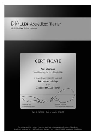 Accredited Trainer
Global DIALux Trainer Network
CERTIFICATE
is herewith authorised to carry out
DIALux user trainings
as an
Accredited DIALux Trainer
Dieter Polle
General Manager
Andreas Bossow
Assistant General Manager
This certificate is valid for a period of 5 years from date of issue. DIALux is a registered trademark of DIAL GmbH.
DIAL GmbH · Gustav-Adolf-Str. 4 · 58507 Luedenscheid · Germany · Phone +49 (0)2351 1064 360 · www.dial.de · dialog@dial.de
Anas Mahmoud
Saudi Lighting Co. Ltd. ∙ Riyadh (SA)
Cert. ID 2013030 ∙ Date of issue 2013/02/07
 