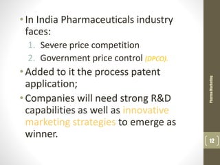 •In India Pharmaceuticals industry
faces:
1. Severe price competition
2. Government price control (DPCO).
•Added to it the process patent
application;
•Companies will need strong R&D
capabilities as well as innovative
marketing strategies to emerge as
winner.
PharmaMarketing
12
 