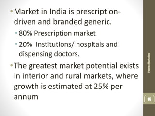 •Market in India is prescription-
driven and branded generic.
•80% Prescription market
•20% Institutions/ hospitals and
dispensing doctors.
•The greatest market potential exists
in interior and rural markets, where
growth is estimated at 25% per
annum
PharmaMarketing
16
 