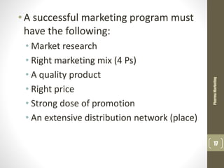 • A successful marketing program must
have the following:
• Market research
• Right marketing mix (4 Ps)
• A quality product
• Right price
• Strong dose of promotion
• An extensive distribution network (place)
PharmaMarketing
17
 
